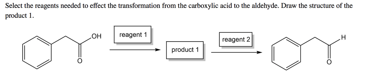 Select the reagents needed to effect the transformation from the carboxylic acid to the aldehyde. Draw the structure of the
product 1.
HO
reagent 1
reagent 2
product 1
