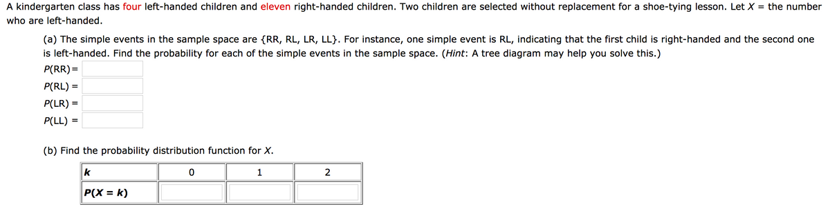 A kindergarten class has four left-handed children and eleven right-handed children. Two children are selected without replacement for a shoe-tying lesson. Let X
the number
who are left-handed.
(a) The simple events in the sample space are {RR, RL, LR, LL}. For instance, one simple event is RL, indicating that the first child is right-handed and the second one
is left-handed. Find the probability for each of the simple events in the sample space. (Hint: A tree diagram may help you solve this.)
P(RR)=
P(RL):
P(LR)
P(LL)
%D
(b) Find the probability distribution function for X.
k
1
P(X = k)
%3D
