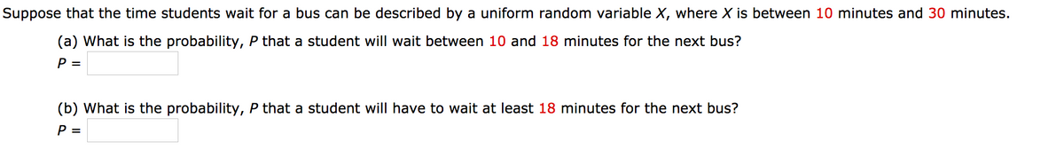 Suppose that the time students wait for a bus can be described by a uniform random variable X, where X is between 10 minutes and 30 minutes.
(a) What is the probability, P that a student will wait between 10 and 18 minutes for the next bus?
P =
(b) What is the probability, P that a student will have to wait at least 18 minutes for the next bus?
P =
