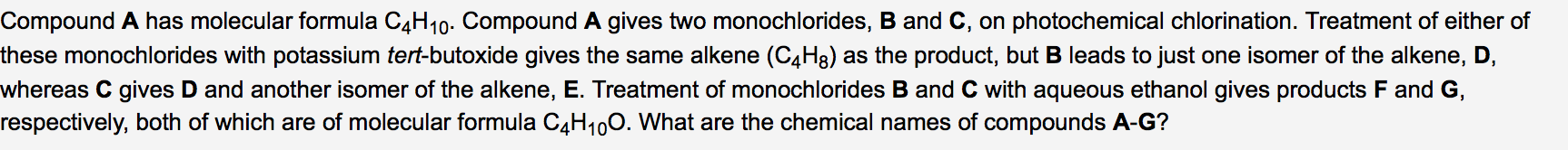 Compound A has molecular formula C4H10. Compound A gives two monochlorides, B and C, on photochemical chlorination. Treatment of either of
these monochlorides with potassium tert-butoxide gives the same alkene (C4H8) as the product, but B leads to just one isomer of the alkene, D,
whereas C gives D and another isomer of the alkene, E. Treatment of monochlorides B and C with aqueous ethanol gives products F and G,
respectively, both of which are of molecular formula C4H100. What are the chemical names of compounds A-G?
