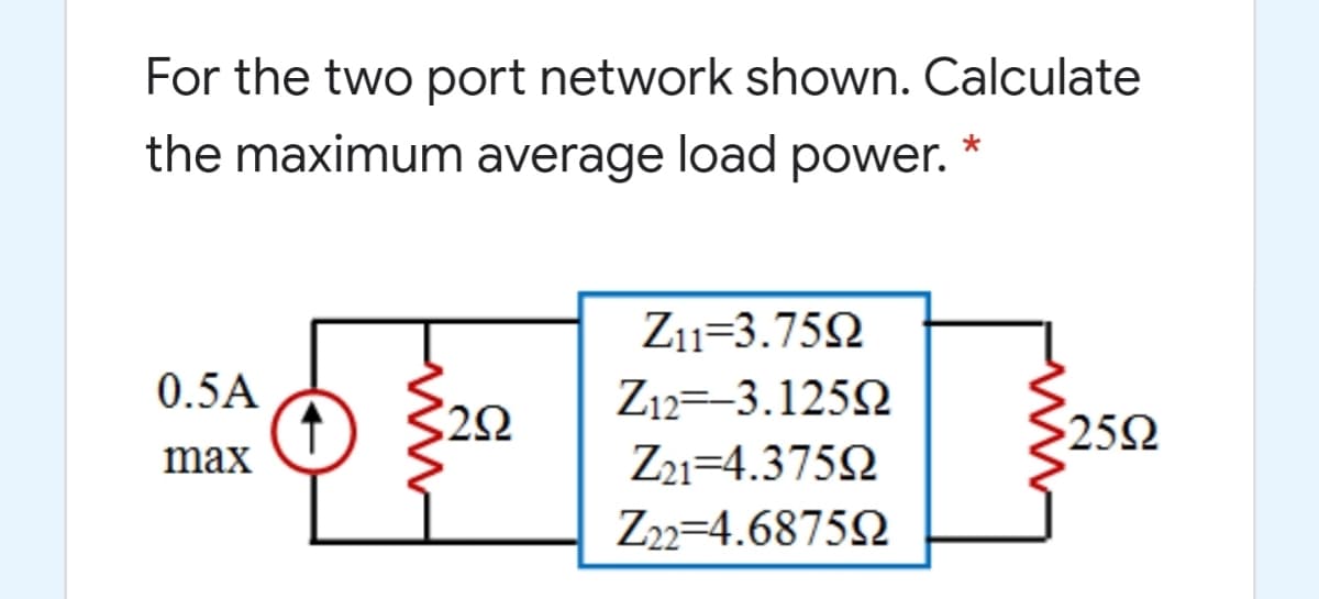 For the two port network shown. Calculate
the maximum average load power. *
Z11=3.752
0.5A
Z12=-3.125N
25Ω
max
Z21=4.3752
Z22=4.68752
ww
