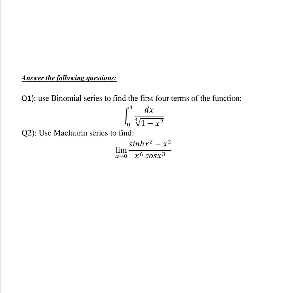 Answer the following questions:
Q1): use Binomial series to find the first four terms of the function:
1
dx
x2
Q2): Use Maclaurin series to find:
sinhx? – x?
lim
х-0 х6 сosx3

