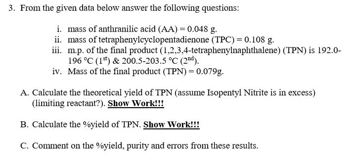 3. From the given data below answer the following questions:
i. mass of anthranilic acid (AA) = 0.048 g.
ii. mass of tetraphenylcyclopentadienone (TPC) = 0.108 g.
iii. m.p. of the final product (1,2,3,4-tetraphenylnaphthalene) (TPN) is 192.0-
196 °C (1*) & 200.5-203.5 °C (2"d).
iv. Mass of the final product (TPN) = 0.079g.
A. Calculate the theoretical yield of TPN (assume Isopentyl Nitrite is in excess)
(limiting reactant?). Show Work!!!
B. Calculate the %yield of TPN. Show Work!!!
C. Comment on the %yield, purity and errors from these results.
