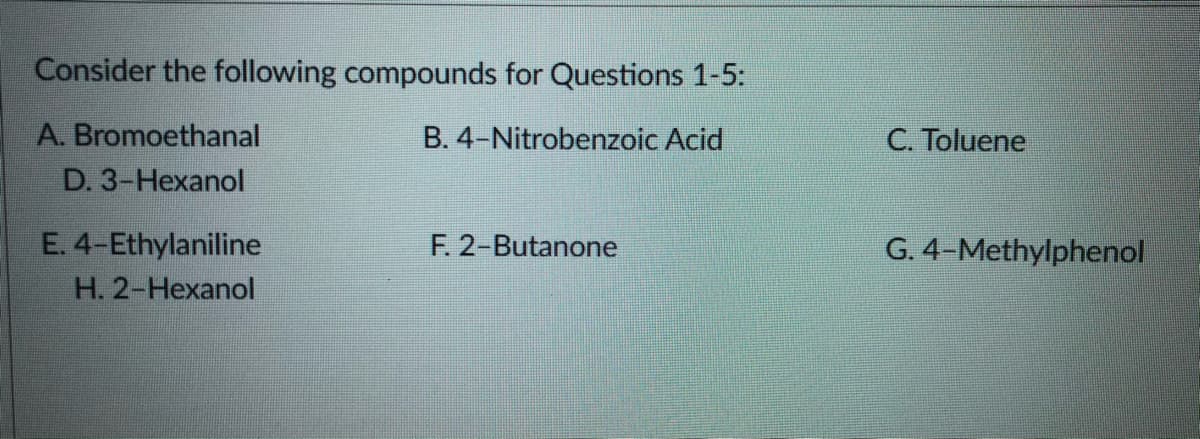 Consider the following compounds for Questions 1-5:
A. Bromoethanal
B. 4-Nitrobenzoic Acid
C. Toluene
D. 3-Hexanol
E. 4-Ethylaniline
F. 2-Butanone
G. 4-Methylphenol
H. 2-Hexanol
