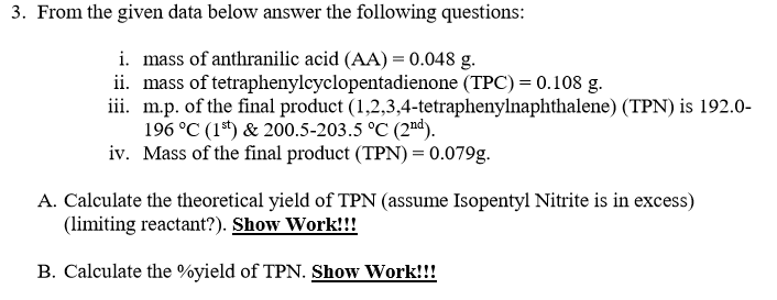 3. From the given data below answer the following questions:
i. mass of anthranilic acid (AA) = 0.048 g.
ii. mass of tetraphenylcyclopentadienone (TPC) = 0.108 g.
iii. m.p. of the final product (1,2,3,4-tetraphenylnaphthalene) (TPN) is 192.0-
196 °C (1*) & 200.5-203.5 °C (2"d).
iv. Mass of the final product (TPN) = 0.079g.
A. Calculate the theoretical yield of TPN (assume Isopentyl Nitrite is in excess)
(limiting reactant?). Show Work!!!
B. Calculate the %yield of TPN. Show Work!!!
