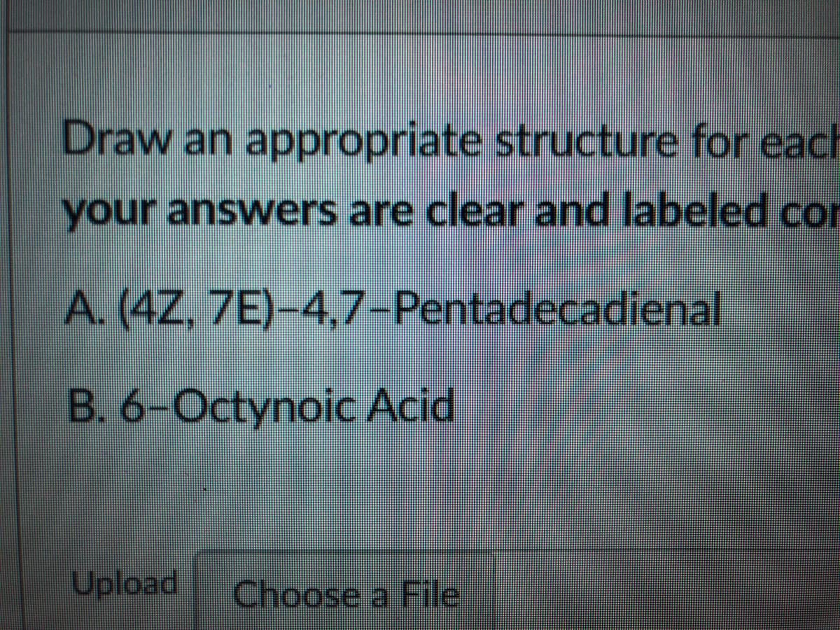 Draw an appropriate structure for each
your answers are clear and labeled cor
A. (4Z, 7E)-4,7-Pentadecadienal
B. 6-Octynoic Acid
Upload
Choose a File
