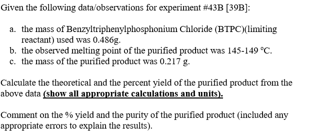Given the following data/observations for experiment #43B [39B]:
a. the mass of Benzyltriphenylphosphonium Chloride (BTPC)(limiting
reactant) used was 0.486g.
b. the observed melting point of the purified product was 145-149 °C.
c. the mass of the purified product was 0.217 g.
Calculate the theoretical and the percent yield of the purified product from the
above data (show all appropriate calculations and units).
Comment on the % yield and the purity of the purified product (included any
appropriate errors to explain the results).
