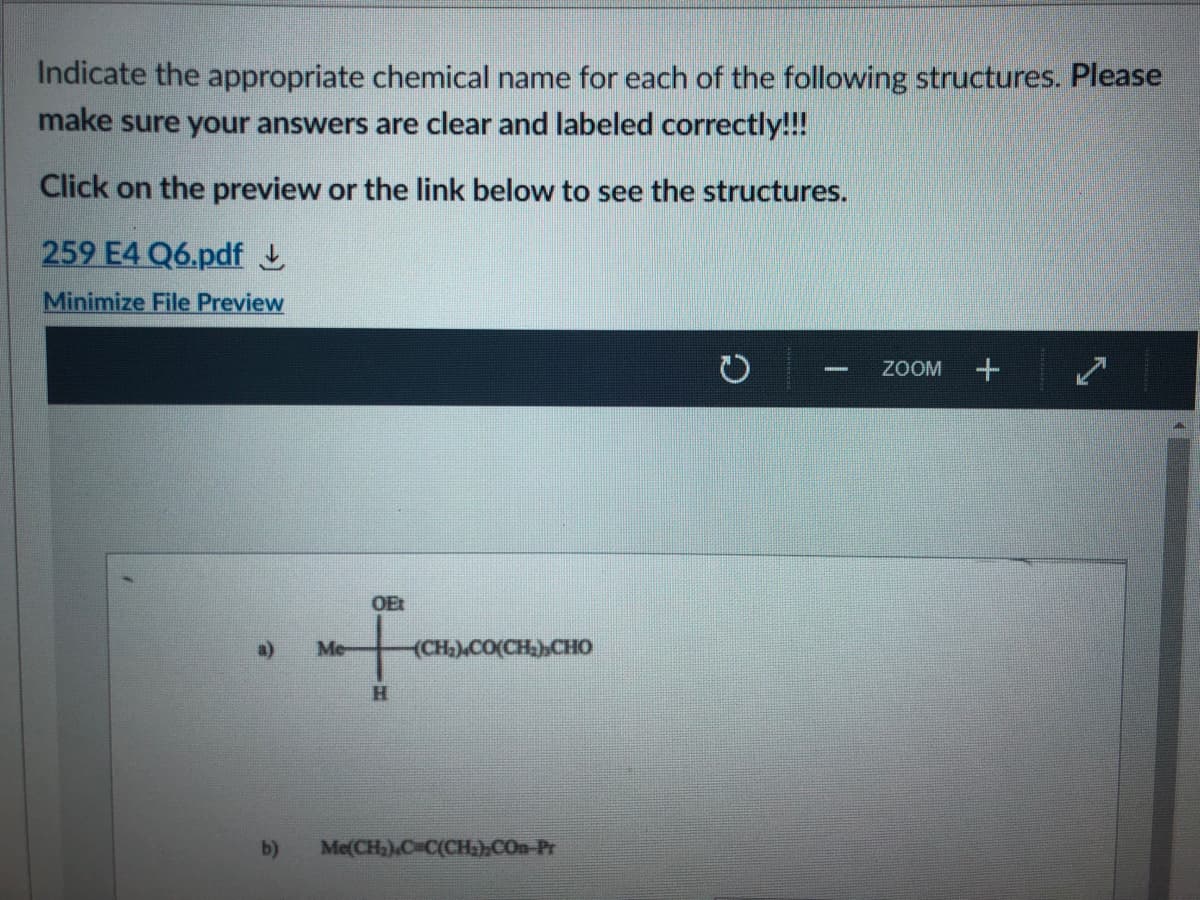 Indicate the appropriate chemical name for each of the following structures. Please
make sure your answers are clear and labeled correctly!!!
Click on the preview or the link below to see the structures.
259 E4 Q6.pdf L
Minimize File Preview
ZOOM
OEt
a)
Me-
(CH).CO(CH)CHO
b)
Me(CH,).C C(CH)».COn Pr
