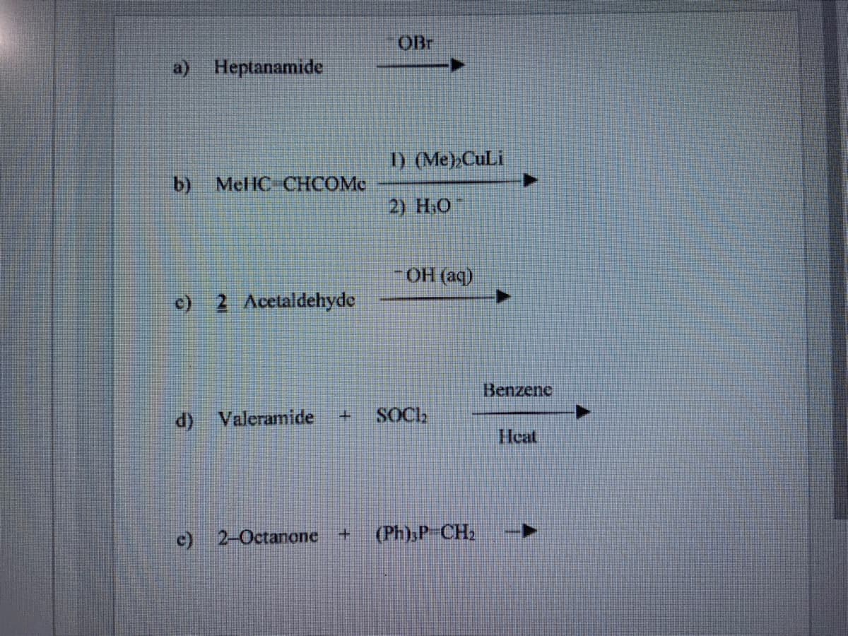 OBr
a) Heptanamide
1) (Ме)CuLi
b)
Mel IC CHCOMe
2) Н.О
-OH (aq)
c) 2 Acetaldehyde
Benzene
d) Valeramide
SOCI
Heat
c) 2-Octanone +
(Ph):P-CH2
