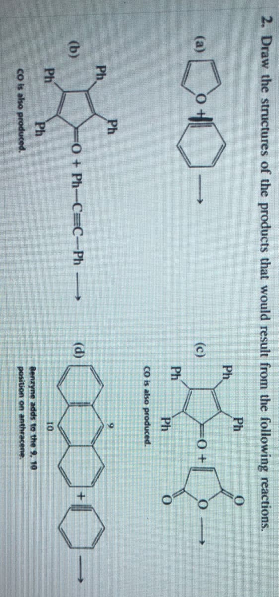 2. Draw the structures of the products that would result from the following reactions.
Ph
Ph
(a)
(c)
Ph
Ph
co is also produced.
Ph
Ph.
(b)
O+ Ph-C C-Ph
(d)
Ph
10
Ph
co is also produced.
Benzyne adds to the 9, 10
position on anthracene.
