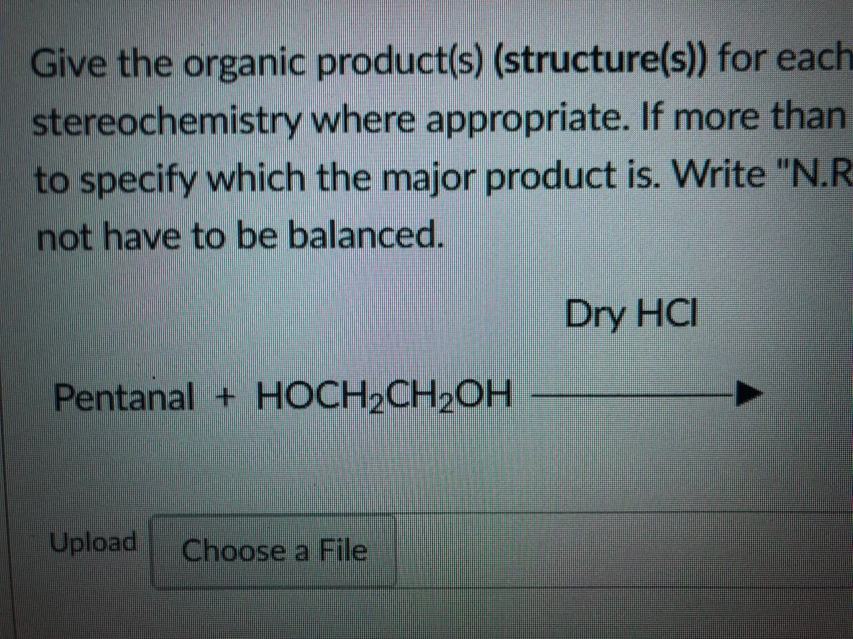 Give the organic product(s) (structure(s)) for each
stereochemistry where appropriate. If more than
to specify which the major product is. Write "N.R
not have to be balanced.
Dry HCI
Pentanal + HOCH2CH,OH
Upload
Choose a File
