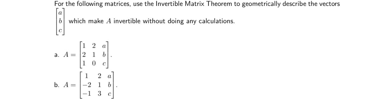 For the following matrices, use the Invertible Matrix Theorem to geometrically describe the vectors
a
b which make A invertible without doing any calculations.
1
а
a. A =
2
1
1
1
2 a
b. A = |-2
1
–1 3 c
