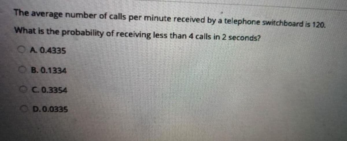 The average number of calls per minutereceived by a telephone switchboard is 120.
What is the probability of receiving less than 4 calls in 2 seconds?
A. 0.4335
B. 0.1334
OC. 0.3354
OD.0.0335
