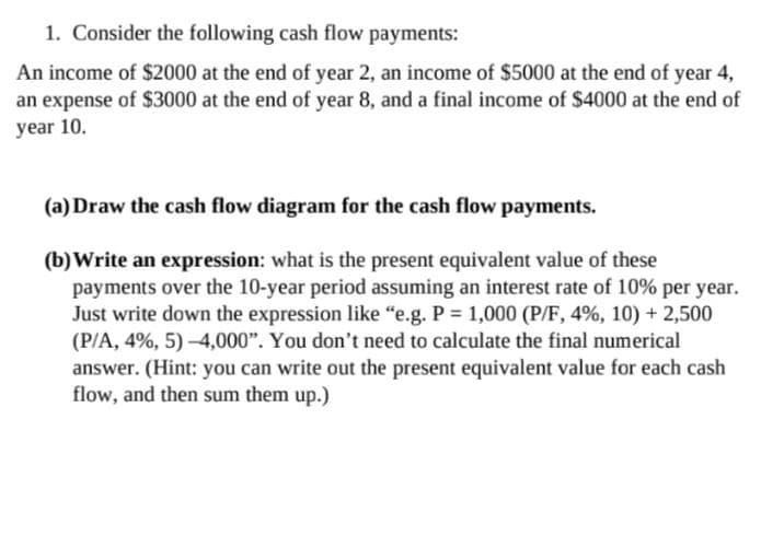 1. Consider the following cash flow payments:
An income of $2000 at the end of year 2, an income of $5000 at the end of year 4,
an expense of $3000 at the end of year 8, and a final income of $4000 at the end of
year 10.
(a) Draw the cash flow diagram for the cash flow payments.
(b) Write an expression: what is the present equivalent value of these
payments over the 10-year period assuming an interest rate of 10% per year.
Just write down the expression like "e.g. P = 1,000 (P/F, 4%, 10) + 2,500
(P/A, 4%, 5)-4,000". You don't need to calculate the final numerical
answer. (Hint: you can write out the present equivalent value for each cash
flow, and then sum them up.)