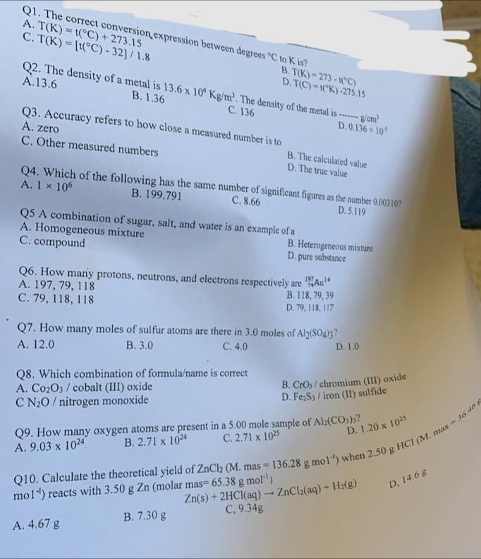 Q1. The correct conversion expression between degrees °C to K is?
A. T(K)=t(°C) + 273.15
C. T(K) = [t(°C) -32]/1.8
Q2. The density of a metal is 13.6 x 10 Kg/m³. The density of the metal is ------ g/cm
A.13.6
B. 1.36
C. 136
D. 0.136 x 105
B. T(K)=273-t(°C)
D. T(C)-(K)-275.15
Q3. Accuracy refers to how close a measured number is to
A. zero
C. Other measured numbers
B. The calculated value
D. The true value
Q4. Which of the following has the same number of significant figures as the number 0.00310?
A. 1 x 106
B. 199.791
C. 8.66
D. 5.119
Q5 A combination of sugar, salt, and water is an example of a
A. Homogeneous mixture
C. compound
Q8. Which combination of formula/name is correct.
A. C0203/cobalt (III) oxide
C N₂O/ nitrogen monoxide
B. Heterogeneous mixture
D. pure substance
Q6. How many protons, neutrons, and electrons respectively are
A. 197, 79, 118
C. 79, 118, 118
197
Au
B. 118, 79, 39
D. 79, 118, 117
Q7. How many moles of sulfur atoms are there in 3.0 moles of Al2(SO4)3?
A. 12.0
B. 3.0
C. 4.0
D. 1.0
B. CrO;/chromium (III) oxide
D. Fe₂S3/iron (II) sulfide
Q9. How many oxygen atoms are present in a 5.00 mole sample of Al2(CO3)3?
B. 2.71 x 1024
A. 9.03 x 1024
C. 2.71 x 1025
D. 1.20 x 1025
Q10. Calculate the theoretical yield of ZnCl₂ (M. mas = 136.28 g mol) when 2.50 g HCI (M.
mol) reacts with 3.50 g Zn (molar mas= 65.38 g mol-¹)
A. 4.67 g
B. 7.30 g
Zn(s) + 2HCl(aq) → ZnCl₂(aq) + H₂(g)
C, 9.34g
D, 14.6 g
mas-36.468