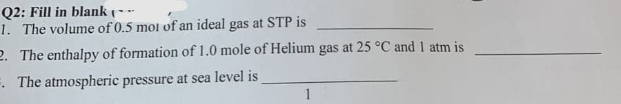 Q2: Fill in blank
1. The volume of 0.5 mol of an ideal gas at STP is
2. The enthalpy of formation of 1.0 mole of Helium gas at 25 °C and 1 atm is
. The atmospheric pressure at sea level is
1