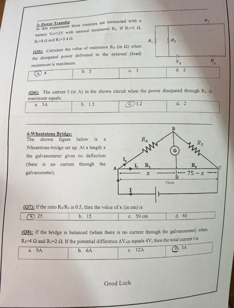 3- Power Transfer
In this experiment three resistors are connected with a
battery V, 12V with internal resistance Rs. If R₁-2 2,
R₂ 8 2 and R3-3.4 2.
(05): Calculate the value of resistance Rs (in 2) when
the dissipated power delivered to the external (load)
resistances is maximum.
(a.) 4
b. 5
b. 1.5
C.
4-Wheatstone Bridge:
The shown figure below is a
Wheatstone-bridge set up. At a length x
the galvanometer gives no deflection.
(there is no current through the
galvanometer).
3
c. 1.2
(06): The current I (in A) in the shown circuit when the power dissipated through RL is
maximum equals:
a. 3A
R₁3
C.
Good Luck
R4
ww
(07): If the ratio R4/R3 is 0.5, then the value of x (in cm) is
a.) 25
b. 15
C. 50 cm
X
R₂
Vs
d. 2
75cm
d. 2
d. 60
R3
(08): If the bridge is balanced (when there is no current through the galvanometer) when
R4=4 2 and R₁=2 2. If the potential difference AVAD equals 4V, then the total current I is
a. 9A
b. 6A
12A
a. 3A
R₂
75-x
R