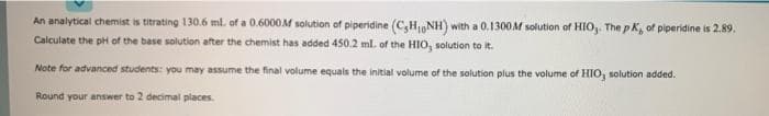 An analytical chemist is titrating 130.6 ml. of a 0.6000M solution of piperidine (C,H,NH) with a 0.1300M solution of HIO,. The p K, of piperidine is 2.89.
Calculate the pH of the base solution after the chemist has added 450.2 ml. of the HIO, solution to it.
Note for advanced students: you may assume the final volume equals the initial volume of the solution plus the volume of HIO, solution added.
Round your answer to 2 decimal places.
