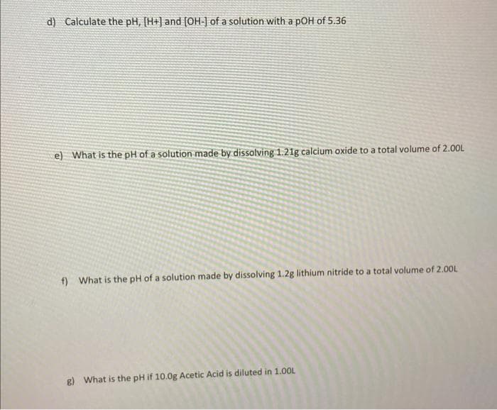 d) Calculate the pH, [H+] and [OH-] of a solution with a pOH of 5.36
e) What is the pH of a solution made by dissolving 1.21g calcium oxide to a total volume of 2.00L
f) What is the pH of a solution made by dissolving 1.2g lithium nitride to a total volume of 2.00L
g) What is the pH if 10.0g Acetic Acid is diluted in 1.00L
