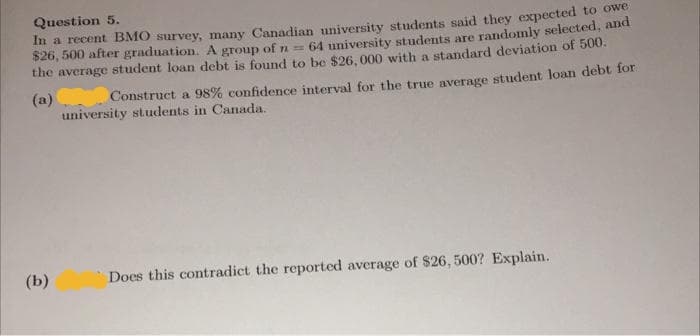 Question 5.
In a recent BMO survey, many Canadian university students said they expected to ower
$26, 500 after graduation. A group of n =
64 university students are randomly selected, and
the average student loan debt is found to be $26, 000 with a standard deviation of 500.
(a) Construct a 98% confidence interval for the true average student loan debt for
university students in Canada.
(b)
Does this contradict the reported average of $26, 500? Explain.
