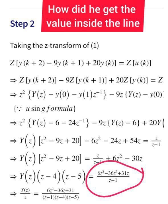 How did he get the
Step 2 value inside the line
Taking the z-transform of (1)
Z [y (k + 2) – 9y (k + 1) + 20y (k)] =Z [u (k)]
= Z [y (k + 2)] - 9Z [y (k + 1)] + 20Z [y (k)] = Z
=? {Y(z) – y(0) - y(1)z-} – 9z {Y(z) – y(0)
{:: u sin g formula}
→ ? {Y(z) – 6 – 24z-1} – 9z {Y(z) – 6} + 20Y(
|
> Y(z) [z – 9z + 20 – 6z – 24z + 54z =
%3D
z) z – 9z + 20 = + 6z – 30z
→ Y(:)(: -4)(:- s)
6z-36z+31z
z-1
Y(z)
6z2-36z+31
%3D
(z-1)(z-4)(z-5)
