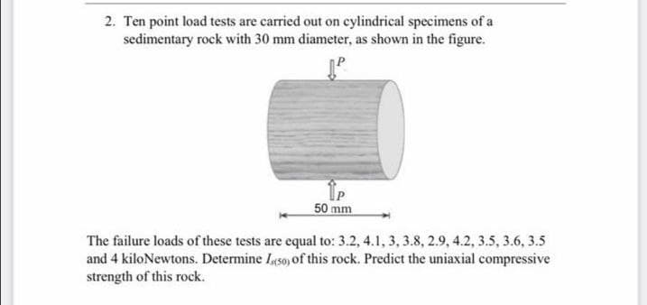 2. Ten point load tests are carried out on cylindrical specimens of a
sedimentary rock with 30 mm diameter, as shown in the figure.
50 mm
The failure loads of these tests are equal to: 3.2, 4.1, 3, 3.8, 2.9, 4.2, 3.5, 3.6, 3.5
and 4 kiloNewtons. Determine Iyso of this rock. Predict the uniaxial compressive
strength of this rock.
