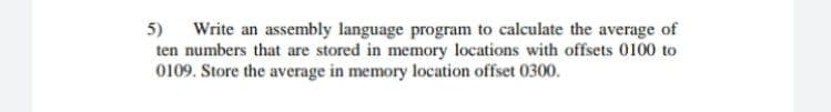 5) Write an assembly language program to calculate the average of
ten numbers that are stored in memory locations with offsets 0100 to
0109. Store the average in memory location offset 0300.
