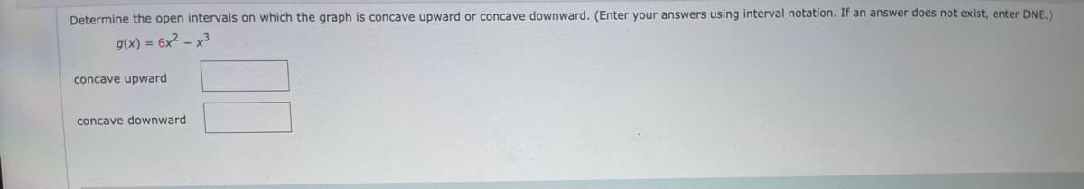 Determine the open intervals on which the graph is concave upward or concave downward. (Enter your answers using interval notation. If an answer does not exist, enter DNE,)
g(x) = 6x2 – x³
concave upward
concave downward
