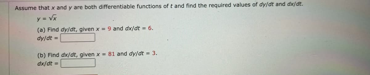 Assume that x and y are both differentiable functions of t and find the required values of dy/dt and dx/dt.
y = Vx
(a) Find dy/dt, given x = 9 and dx/dt = 6.
dy/dt =
(b) Find dx/dt, given x = 81 and dy/dt = 3.
dx/dt =
