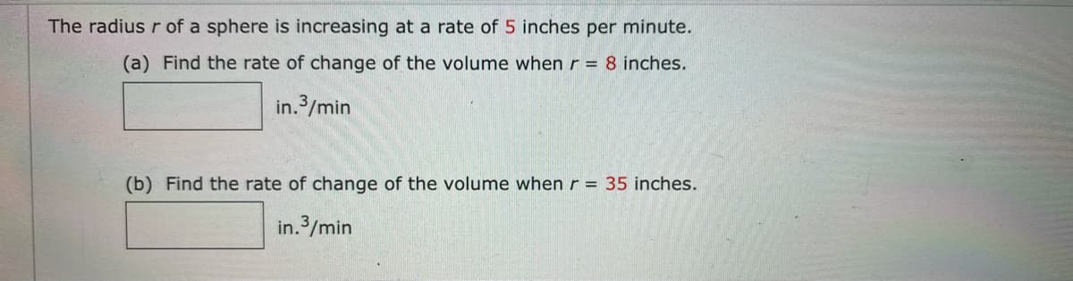 The radius r of a sphere is increasing at a rate of 5 inches per minute.
(a) Find the rate of change of the volume when r = 8 inches.
in.3/min
(b) Find the rate of change of the volume when r = 35 inches.
in.3/min
