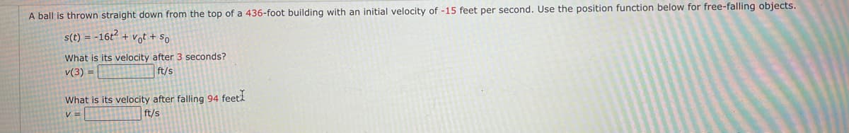 A ball is thrown straight down from the top of a 436-foot building with an initial velocity of -15 feet per second. Use the position function below for free-falling objects.
s(t) = -16t + vot + So
What is its velocity after 3 seconds?
v(3) =
ft/s
What is its velocity after falling 94 feet
ft/s
V =
