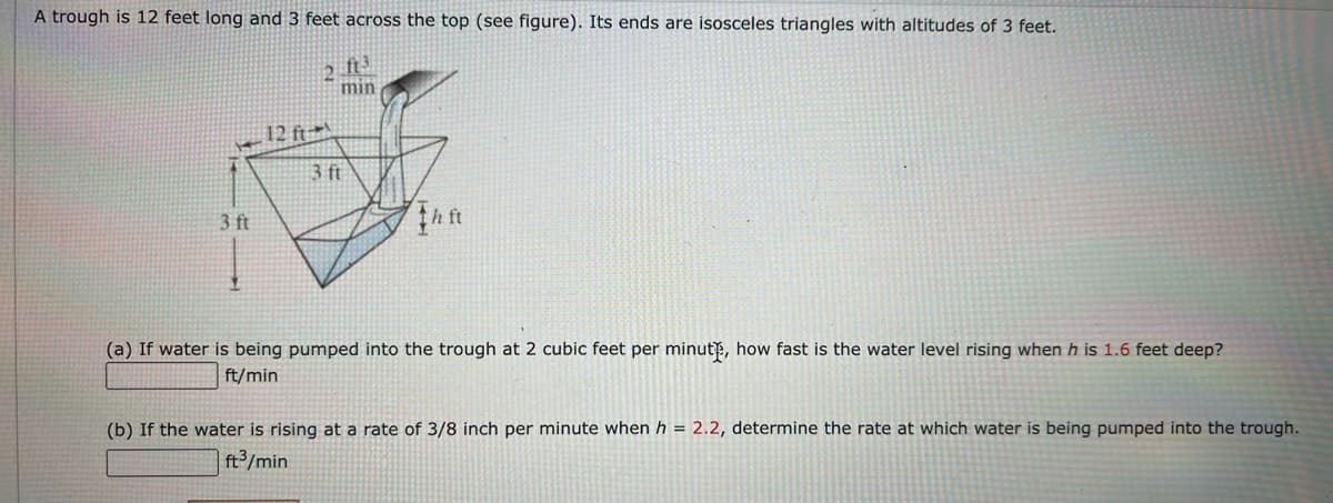 A trough is 12 feet long and 3 feet across the top (see figure). Its ends are isosceles triangles with altitudes of 3 feet.
2
min
12 ft
3 ft
3 ft
(a) If water is being pumped into the trough at 2 cubic feet per minutp, how fast is the water level rising when h is 1.6 feet deep?
ft/min
(b) If the water is rising at a rate of 3/8 inch per minute when h = 2.2, determine the rate at which water is being pumped into the trough.
ft³/min

