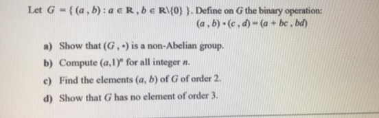 Let G-((a, b) : a eR, be R\{0} }. Define on G the binary operation:
(a, b) (c , d) - (a + bc , bd)
a) Show that (G,) is a non-Abelian group.
b) Compute (a,1)" for all integer n.
e) Find the elements (a, b) of G of order 2.
d) Show that G has no element of order 3.
