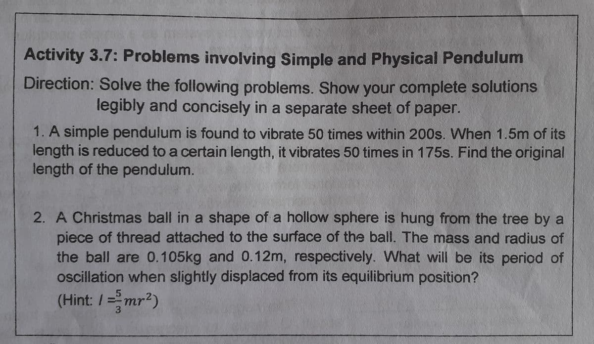 Activity 3.7: Problems involving Simple and Physical Pendulum
Direction: Solve the following problems. Show your complete solutions
legibly and concisely in a separate sheet of paper.
1. A simple pendulum is found to vibrate 50 times within 200s. When 1.5m of its
length is reduced to a certain length, it vibrates 50 times in 175s. Find the original
length of the pendulum.
2. A Christmas ball in a shape of a hollow sphere is hung from the tree by a
piece of thread attached to the surface of the ball. The mass and radius of
the ball are 0.105kg and 0.12m, respectively. What will be its period of
oscillation when slightly displaced from its equilibrium position?
(Hint: /=mr²)
