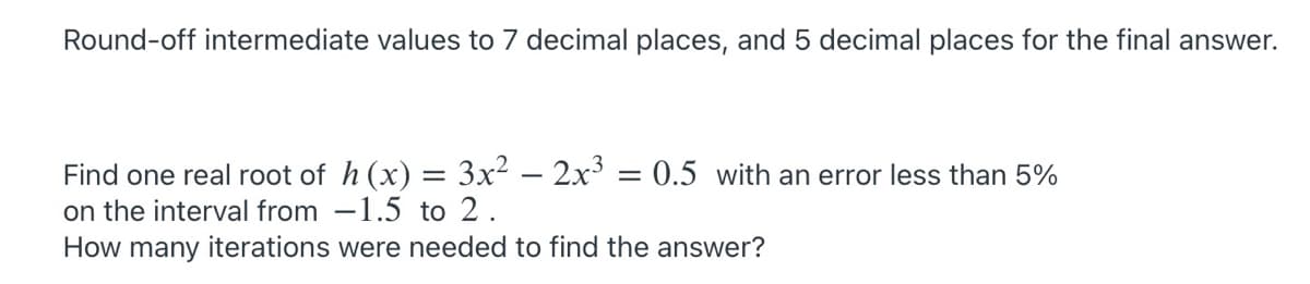 Round-off intermediate values to 7 decimal places, and 5 decimal places for the final answer.
Find one real root of h (x) = 3x² – 2x³ = 0.5 with an error less than 5%
on the interval from -1.5 to 2.
How many iterations were needed to find the answer?
