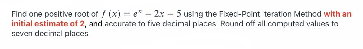 Find one positive root of f (x) = e* – 2x – 5 using the Fixed-Point Iteration Method with an
initial estimate of 2, and accurate to five decimal places. Round off all computed values to
seven decimal places
