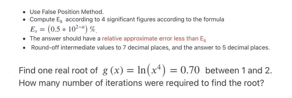 • Use False Position Method.
• Compute Es according to 4 significant figures according to the formula
E, = (0.5 * 10²-") %.
• The answer should have a relative approximate error less than Es
Round-off intermediate values to 7 decimal places, and the answer to 5 decimal places.
Find one real root of g (x) = In(x+) = 0.70 between 1 and 2.
How many number of iterations were required to find the root?

