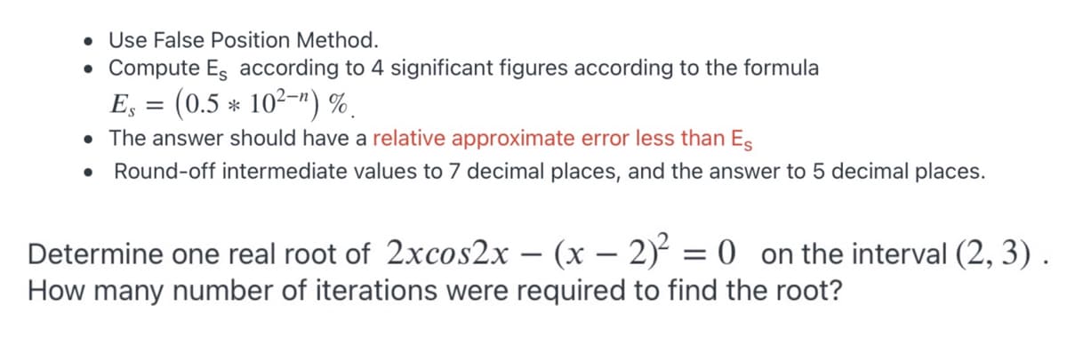 Use False Position Method.
• Compute Es according to 4 significant figures according to the formula
E; = (0.5 * 102-") %.
• The answer should have a relative approximate error less than Es
• Round-off intermediate values to 7 decimal places, and the answer to 5 decimal places.
Determine one real root of 2xcos2x – (x – 2) = 0 on the interval (2, 3).
How many number of iterations were required to find the root?
