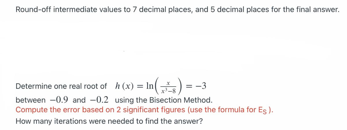 Round-off intermediate values to 7 decimal places, and 5 decimal places for the final answer.
Determine one real root of h (x) = ln|
x³ –8
= -3
between -0.9 and -0.2 using the Bisection Method.
Compute the error based on 2 significant figures (use the formula for Es).
How many iterations were needed to find the answer?
