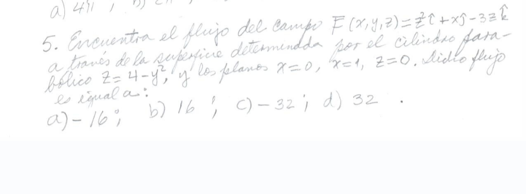 a) 4711
5. Encuentra el flujo del campo F(x, y, z) = 2² C + x 9 - 32 k
a través de la superficie determinada por el cilindro fara-
bolico Z=4-y², y los planos x=0, x=1₁ Z=0, Aidio flujs
es igual a:
a) - 16%
b) 16; C) -32; d) 32