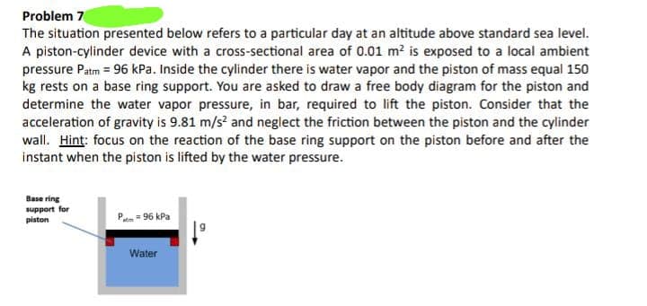 Problem 7
The situation presented below refers to a particular day at an altitude above standard sea level.
A piston-cylinder device with a cross-sectional area of 0.01 m² is exposed to a local ambient
pressure Patm = 96 kPa. Inside the cylinder there is water vapor and the piston of mass equal 150
kg rests on a base ring support. You are asked to draw a free body diagram for the piston and
determine the water vapor pressure, in bar, required to lift the piston. Consider that the
acceleration of gravity is 9.81 m/s² and neglect the friction between the piston and the cylinder
wall. Hint: focus on the reaction of the base ring support on the piston before and after the
instant when the piston is lifted by the water pressure.
Base ring
support for
piston
atm = 96 kPa
Water
↓º