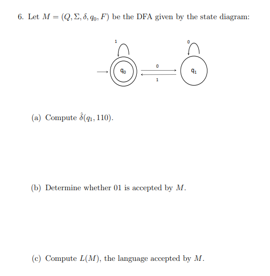6. Let M = (Q,E, 8, q0, F') be the DFA given by the state diagram:
1
(a) Compute d(qı,110).
(b) Determine whether 01 is accepted by M.
(c) Compute L(M), the language accepted by M.
