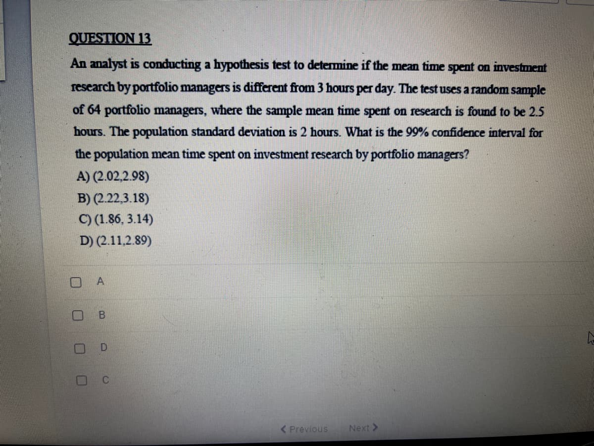 QUESTION 13
An analyst is conducting a hypothesis test to determine if the mean time spent on investment
research by portfolio managers is different from 3 hours per day. The test uses a random sample
of 64 portfolio managers, where the sample mean time spent on research is found to be 2.5
hours. The population standard deviation is 2 hours. What is the 99% confidence interval for
the population mean time spent on investment research by portfolio managers?
A) (2.02.2.98)
B) (222,3.18)
C) (1.86, 3.14)
D) (2.11.2.89)
A.
( Previous
Next >
