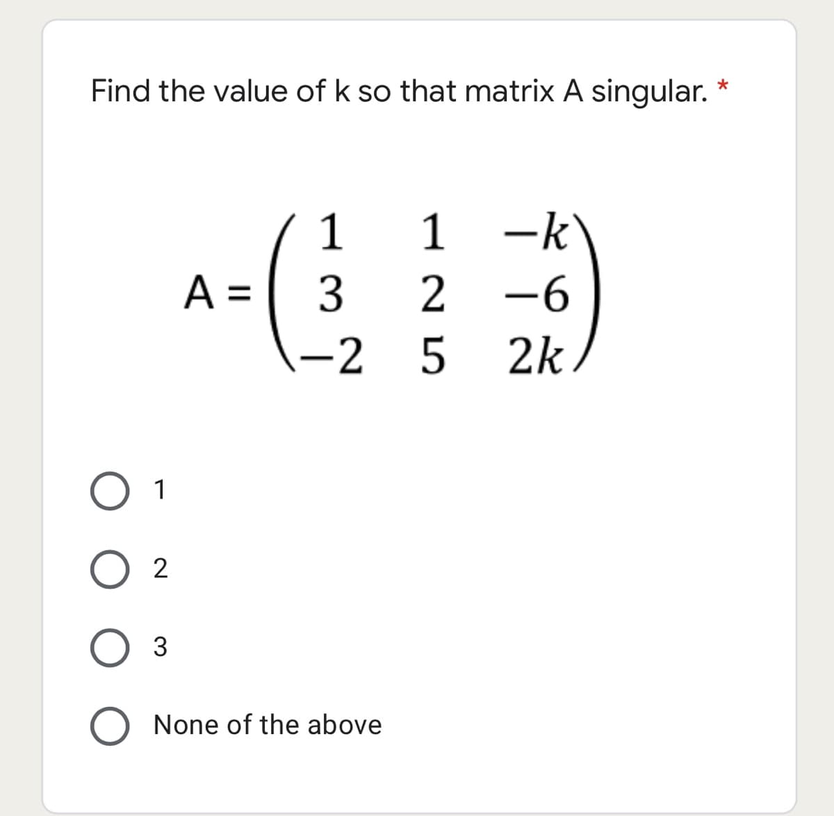 Find the value of k so that matrix A singular. *
1 1
-k
A =
2 -6
-2
5 2k
O 1
2
3
O None of the above
