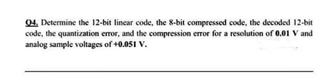 04. Determine the 12-bit linear code, the 8-bit compressed code, the decoded 12-bit
code, the quantization error, and the compression error for a resolution of 0.01 V and
analog sample voltages of +0.051 V.
