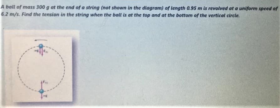 A ball of mass 300 g at the end of a string (not shown in the diagram) of length 0.95 m is revolved at a uniform speed of
6.2 m/s. Find the tension in the string when the ball is at the top and at the bottom of the vertical circle.
