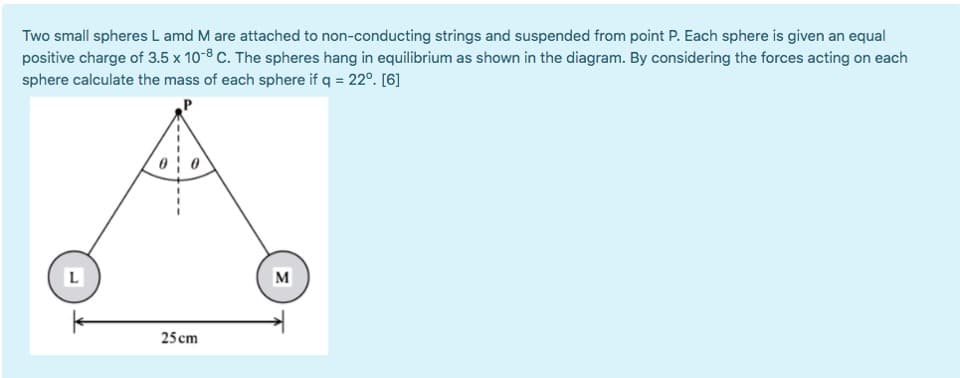 Two small spheres L amd M are attached to non-conducting strings and suspended from point P. Each sphere is given an equal
positive charge of 3.5 x 10-8 C. The spheres hang in equilibrium as shown in the diagram. By considering the forces acting on ead
sphere calculate the mass of each sphere if q = 22°. [6]
L
M
25 cm
