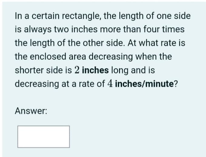 In a certain rectangle, the length of one side
is always two inches more than four times
the length of the other side. At what rate is
the enclosed area decreasing when the
shorter side is 2 inches long and is
decreasing at a rate of 4 inches/minute?
Answer:
