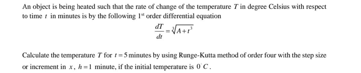 An object is being heated such that the rate of change of the temperature T in degree Celsius with respect
to time t in minutes is by the following 1st order differential equation
dT
|A+1³
dt
Calculate the temperature T for t =5 minutes by using Runge-Kutta method of order four with the step size
or increment in x, h=1 minute, if the initial temperature is 0°C.
