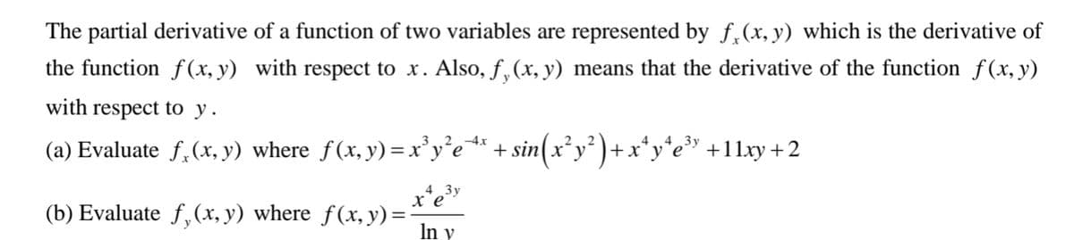 The partial derivative of a function of two variables are represented by f,(x, y) which is the derivative of
the function f(x, y) with respect to x. Also, f, (x, y) means that the derivative of the function f (x, y)
with respect to y.
(a) Evaluate f,(x, y) where f(x, y)=x'y'e* + sin(x²y²)+x*y*e» +11xy +2
sin(:
-4x
44
„4 _3y
(b) Evaluate f,(x, y) where f(x, y) = -
In y
